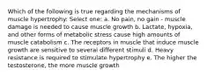 Which of the following is true regarding the mechanisms of muscle hypertrophy: Select one: a. No pain, no gain - muscle damage is needed to cause muscle growth b. Lactate, hypoxia, and other forms of metabolic stress cause high amounts of muscle catabolism c. The receptors in muscle that induce muscle growth are sensitive to several different stimuli d. Heavy resistance is required to stimulate hypertrophy e. The higher the testosterone, the more muscle growth