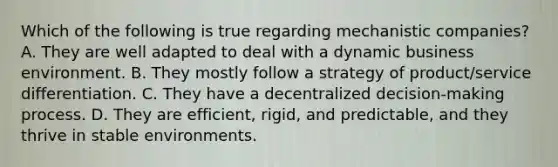 Which of the following is true regarding mechanistic companies? A. They are well adapted to deal with a dynamic business environment. B. They mostly follow a strategy of product/service differentiation. C. They have a decentralized decision-making process. D. They are efficient, rigid, and predictable, and they thrive in stable environments.