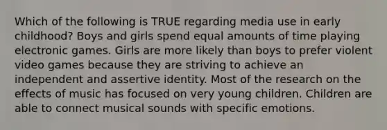 Which of the following is TRUE regarding media use in early childhood? Boys and girls spend equal amounts of time playing electronic games. Girls are more likely than boys to prefer violent video games because they are striving to achieve an independent and assertive identity. Most of the research on the effects of music has focused on very young children. Children are able to connect musical sounds with specific emotions.