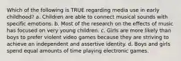 Which of the following is TRUE regarding media use in early childhood? a. Children are able to connect musical sounds with specific emotions. b. Most of the research on the effects of music has focused on very young children. c. Girls are more likely than boys to prefer violent video games because they are striving to achieve an independent and assertive identity. d. Boys and girls spend equal amounts of time playing electronic games.