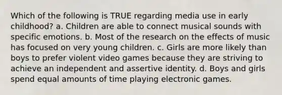 Which of the following is TRUE regarding media use in early childhood? a. Children are able to connect musical sounds with specific emotions. b. Most of the research on the effects of music has focused on very young children. c. Girls are more likely than boys to prefer violent video games because they are striving to achieve an independent and assertive identity. d. Boys and girls spend equal amounts of time playing electronic games.