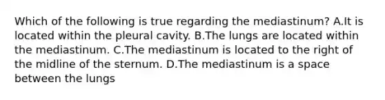 Which of the following is true regarding the mediastinum? A.It is located within the pleural cavity. B.The lungs are located within the mediastinum. C.The mediastinum is located to the right of the midline of the sternum. D.The mediastinum is a space between the lungs