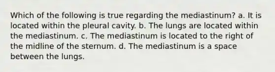 Which of the following is true regarding the mediastinum? a. It is located within the pleural cavity. b. The lungs are located within the mediastinum. c. The mediastinum is located to the right of the midline of the sternum. d. The mediastinum is a space between the lungs.