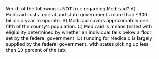 Which of the following is NOT true regarding Medicaid? A) Medicaid costs federal and state governments more than 300 billion a year to operate. B) Medicaid covers approximately one-fifth of the county's population. C) Medicaid is means tested with eligibility determined by whether an individual falls below a floor set by the federal government. D) Funding for Medicaid is largely supplied by the federal government, with states picking up less than 10 percent of the tab.