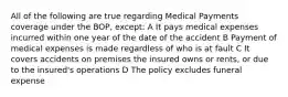 All of the following are true regarding Medical Payments coverage under the BOP, except: A It pays medical expenses incurred within one year of the date of the accident B Payment of medical expenses is made regardless of who is at fault C It covers accidents on premises the insured owns or rents, or due to the insured's operations D The policy excludes funeral expense