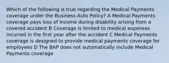 Which of the following is true regarding the Medical Payments coverage under the Business Auto Policy? A Medical Payments coverage pays loss of income during disability arising from a covered accident B Coverage is limited to medical expenses incurred in the first year after the accident C Medical Payments coverage is designed to provide medical payments coverage for employees D The BAP does not automatically include Medical Payments coverage