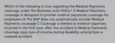 Which of the following is true regarding the Medical Payments coverage under the Business Auto Policy? A Medical Payments coverage is designed to provide medical payments coverage for employees B The BAP does not automatically include Medical Payments coverage C Coverage is limited to medical expenses incurred in the first year after the accident D Medical Payments coverage pays loss of income during disability arising from a covered accident