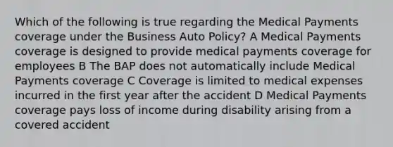 Which of the following is true regarding the Medical Payments coverage under the Business Auto Policy? A Medical Payments coverage is designed to provide medical payments coverage for employees B The BAP does not automatically include Medical Payments coverage C Coverage is limited to medical expenses incurred in the first year after the accident D Medical Payments coverage pays loss of income during disability arising from a covered accident