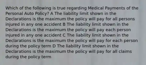 Which of the following is true regarding Medical Payments of the Personal Auto Policy? A The liability limit shown in the Declarations is the maximum the policy will pay for all persons injured in any one accident B The liability limit shown in the Declarations is the maximum the policy will pay each person injured in any one accident C The liability limit shown in the Declarations is the maximum the policy will pay for each person during the policy term D The liability limit shown in the Declarations is the maximum the policy will pay for all claims during the policy term