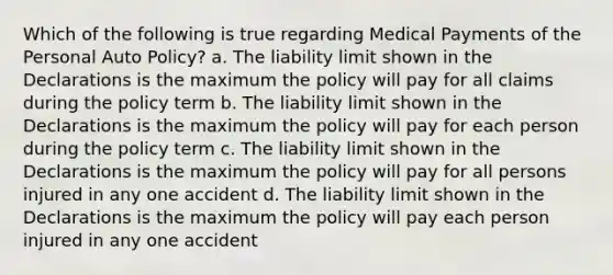 Which of the following is true regarding Medical Payments of the Personal Auto Policy? a. The liability limit shown in the Declarations is the maximum the policy will pay for all claims during the policy term b. The liability limit shown in the Declarations is the maximum the policy will pay for each person during the policy term c. The liability limit shown in the Declarations is the maximum the policy will pay for all persons injured in any one accident d. The liability limit shown in the Declarations is the maximum the policy will pay each person injured in any one accident