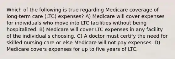 Which of the following is true regarding Medicare coverage of long-term care (LTC) expenses? A) Medicare will cover expenses for individuals who move into LTC facilities without being hospitalized. B) Medicare will cover LTC expenses in any facility of the individual's choosing. C) A doctor must certify the need for skilled nursing care or else Medicare will not pay expenses. D) Medicare covers expenses for up to five years of LTC.