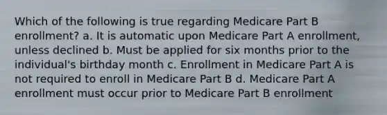 Which of the following is true regarding Medicare Part B enrollment? a. It is automatic upon Medicare Part A enrollment, unless declined b. Must be applied for six months prior to the individual's birthday month c. Enrollment in Medicare Part A is not required to enroll in Medicare Part B d. Medicare Part A enrollment must occur prior to Medicare Part B enrollment