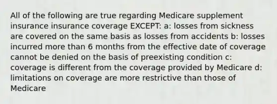 All of the following are true regarding Medicare supplement insurance insurance coverage EXCEPT: a: losses from sickness are covered on the same basis as losses from accidents b: losses incurred more than 6 months from the effective date of coverage cannot be denied on the basis of preexisting condition c: coverage is different from the coverage provided by Medicare d: limitations on coverage are more restrictive than those of Medicare