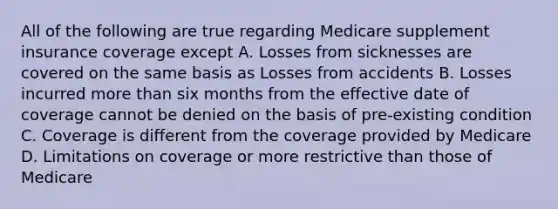 All of the following are true regarding Medicare supplement insurance coverage except A. Losses from sicknesses are covered on the same basis as Losses from accidents B. Losses incurred more than six months from the effective date of coverage cannot be denied on the basis of pre-existing condition C. Coverage is different from the coverage provided by Medicare D. Limitations on coverage or more restrictive than those of Medicare