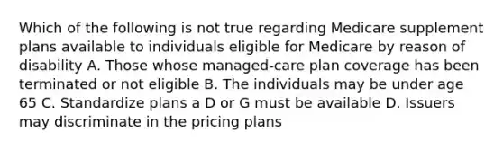 Which of the following is not true regarding Medicare supplement plans available to individuals eligible for Medicare by reason of disability A. Those whose managed-care plan coverage has been terminated or not eligible B. The individuals may be under age 65 C. Standardize plans a D or G must be available D. Issuers may discriminate in the pricing plans