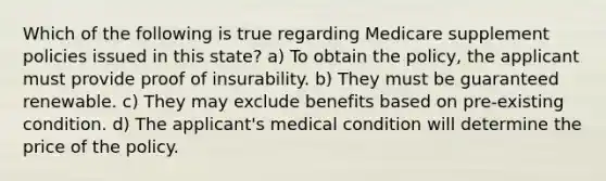 Which of the following is true regarding Medicare supplement policies issued in this state? a) To obtain the policy, the applicant must provide proof of insurability. b) They must be guaranteed renewable. c) They may exclude benefits based on pre-existing condition. d) The applicant's medical condition will determine the price of the policy.