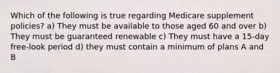 Which of the following is true regarding Medicare supplement policies? a) They must be available to those aged 60 and over b) They must be guaranteed renewable c) They must have a 15-day free-look period d) they must contain a minimum of plans A and B