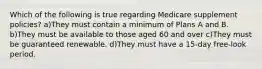 Which of the following is true regarding Medicare supplement policies? a)They must contain a minimum of Plans A and B. b)They must be available to those aged 60 and over c)They must be guaranteed renewable. d)They must have a 15-day free-look period.