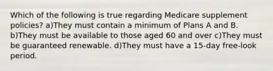 Which of the following is true regarding Medicare supplement policies? a)They must contain a minimum of Plans A and B. b)They must be available to those aged 60 and over c)They must be guaranteed renewable. d)They must have a 15-day free-look period.