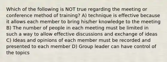 Which of the following is NOT true regarding the meeting or conference method of training? A) technique is effective because it allows each member to bring his/her knowledge to the meeting B) The number of people in each meeting must be limited in such a way to allow effective discussions and exchange of ideas C) Ideas and opinions of each member must be recorded and presented to each member D) Group leader can have control of the topics