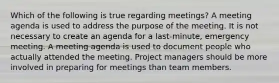 Which of the following is true regarding meetings? A meeting agenda is used to address the purpose of the meeting. It is not necessary to create an agenda for a last-minute, emergency meeting. A meeting agenda is used to document people who actually attended the meeting. Project managers should be more involved in preparing for meetings than team members.