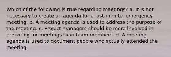 Which of the following is true regarding meetings? a. It is not necessary to create an agenda for a last-minute, emergency meeting. b. A meeting agenda is used to address the purpose of the meeting. c. Project managers should be more involved in preparing for meetings than team members. d. A meeting agenda is used to document people who actually attended the meeting.