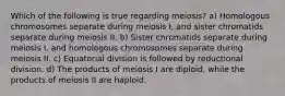 Which of the following is true regarding meiosis? a) Homologous chromosomes separate during meiosis I, and sister chromatids separate during meiosis II. b) Sister chromatids separate during meiosis I, and homologous chromosomes separate during meiosis II. c) Equatorial division is followed by reductional division. d) The products of meiosis I are diploid, while the products of meiosis II are haploid.