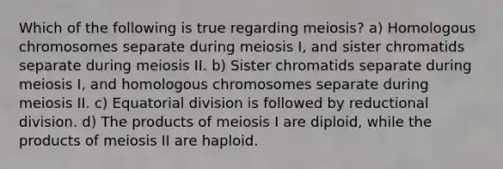 Which of the following is true regarding meiosis? a) Homologous chromosomes separate during meiosis I, and sister chromatids separate during meiosis II. b) Sister chromatids separate during meiosis I, and homologous chromosomes separate during meiosis II. c) Equatorial division is followed by reductional division. d) The products of meiosis I are diploid, while the products of meiosis II are haploid.