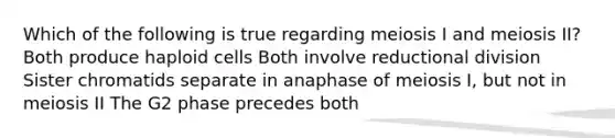 Which of the following is true regarding meiosis I and meiosis II? Both produce haploid cells Both involve reductional division Sister chromatids separate in anaphase of meiosis I, but not in meiosis II The G2 phase precedes both