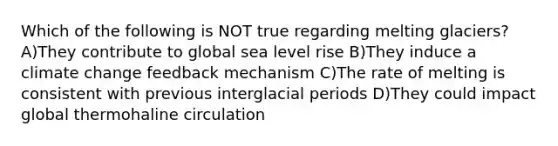 Which of the following is NOT true regarding melting glaciers? A)They contribute to global sea level rise B)They induce a climate change feedback mechanism C)The rate of melting is consistent with previous interglacial periods D)They could impact global thermohaline circulation