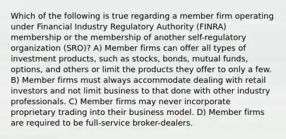 Which of the following is true regarding a member firm operating under Financial Industry Regulatory Authority (FINRA) membership or the membership of another self-regulatory organization (SRO)? A) Member firms can offer all types of investment products, such as stocks, bonds, mutual funds, options, and others or limit the products they offer to only a few. B) Member firms must always accommodate dealing with retail investors and not limit business to that done with other industry professionals. C) Member firms may never incorporate proprietary trading into their business model. D) Member firms are required to be full-service broker-dealers.