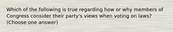 Which of the following is true regarding how or why members of Congress consider their party's views when voting on laws? (Choose one answer)