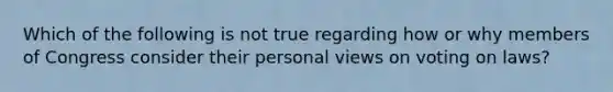 Which of the following is not true regarding how or why members of Congress consider their personal views on voting on laws?