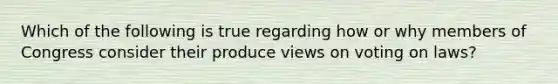 Which of the following is true regarding how or why members of Congress consider their produce views on voting on laws?