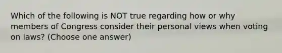 Which of the following is NOT true regarding how or why members of Congress consider their personal views when voting on laws? (Choose one answer)