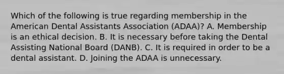 Which of the following is true regarding membership in the American Dental Assistants Association (ADAA)? A. Membership is an ethical decision. B. It is necessary before taking the Dental Assisting National Board (DANB). C. It is required in order to be a dental assistant. D. Joining the ADAA is unnecessary.