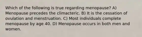 Which of the following is true regarding menopause? A) Menopause precedes the climacteric. B) It is the cessation of ovulation and menstruation. C) Most individuals complete menopause by age 40. D) Menopause occurs in both men and women.