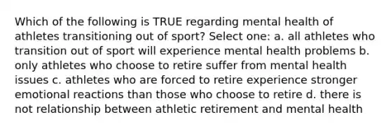 Which of the following is TRUE regarding mental health of athletes transitioning out of sport? Select one: a. all athletes who transition out of sport will experience mental health problems b. only athletes who choose to retire suffer from mental health issues c. athletes who are forced to retire experience stronger emotional reactions than those who choose to retire d. there is not relationship between athletic retirement and mental health