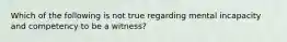 Which of the following is not true regarding mental incapacity and competency to be a witness?