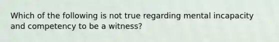 Which of the following is not true regarding mental incapacity and competency to be a witness?