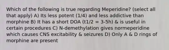 Which of the following is true regarding Meperidine? (select all that apply) A) Its less potent (1/4) and less addictive than morphine B) It has a short DOA (t1/2 = 3-5h) & is useful in certain procedures C) N-demethylation gives normeperidine which causes CNS excitability & seizures D) Only A & D rings of morphine are present