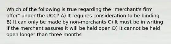 Which of the following is true regarding the "merchant's firm offer" under the UCC? A) It requires consideration to be binding B) It can only be made by non-merchants C) It must be in writing if the merchant assures it will be held open D) It cannot be held open longer than three months