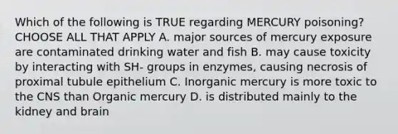 Which of the following is TRUE regarding MERCURY poisoning? CHOOSE ALL THAT APPLY A. major sources of mercury exposure are contaminated drinking water and fish B. may cause toxicity by interacting with SH- groups in enzymes, causing necrosis of proximal tubule epithelium C. Inorganic mercury is more toxic to the CNS than Organic mercury D. is distributed mainly to the kidney and brain