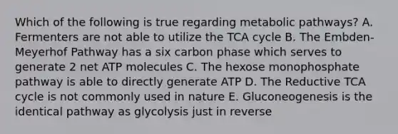 Which of the following is true regarding metabolic pathways? A. Fermenters are not able to utilize the TCA cycle B. The Embden-Meyerhof Pathway has a six carbon phase which serves to generate 2 net ATP molecules C. The hexose monophosphate pathway is able to directly generate ATP D. The Reductive TCA cycle is not commonly used in nature E. Gluconeogenesis is the identical pathway as glycolysis just in reverse