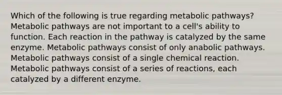 Which of the following is true regarding metabolic pathways? Metabolic pathways are not important to a cell's ability to function. Each reaction in the pathway is catalyzed by the same enzyme. Metabolic pathways consist of only anabolic pathways. Metabolic pathways consist of a single chemical reaction. Metabolic pathways consist of a series of reactions, each catalyzed by a different enzyme.