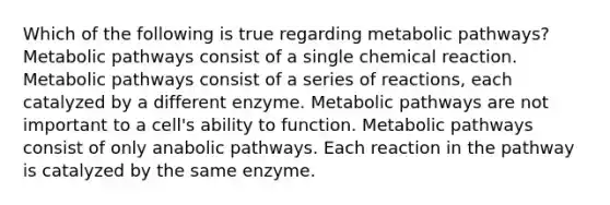 Which of the following is true regarding metabolic pathways? Metabolic pathways consist of a single chemical reaction. Metabolic pathways consist of a series of reactions, each catalyzed by a different enzyme. Metabolic pathways are not important to a cell's ability to function. Metabolic pathways consist of only anabolic pathways. Each reaction in the pathway is catalyzed by the same enzyme.