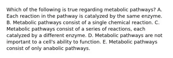 Which of the following is true regarding metabolic pathways? A. Each reaction in the pathway is catalyzed by the same enzyme. B. Metabolic pathways consist of a single chemical reaction. C. Metabolic pathways consist of a series of reactions, each catalyzed by a different enzyme. D. Metabolic pathways are not important to a cell's ability to function. E. Metabolic pathways consist of only anabolic pathways.