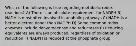 Which of the following is true regarding metabolic redox reactions? A) There is an absolute requirement for NADPH B) NADH is most often involved in anabolic pathways C) NADH is a better electron donor than NADPH D) Some common redox enzymes include dehydrogenase and reductases E) Reducing equivalents are always produced, regardless of oxidation or reduction F) NADPH is reduced at the phosphate group