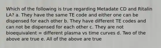 Which of the following is true regarding Metadate CD and Ritalin LA? a. They have the same TE code and either one can be dispensed for each other b. They have different TE codes and can not be dispensed for each other c. They are not bioequivalent = different plasma vs time curves d. Two of the above are true e. All of the above are true