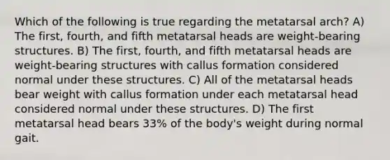 Which of the following is true regarding the metatarsal arch? A) The first, fourth, and fifth metatarsal heads are weight-bearing structures. B) The first, fourth, and fifth metatarsal heads are weight-bearing structures with callus formation considered normal under these structures. C) All of the metatarsal heads bear weight with callus formation under each metatarsal head considered normal under these structures. D) The first metatarsal head bears 33% of the body's weight during normal gait.